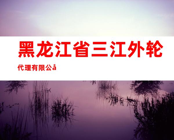 黑龙江省三江外轮代理有限公司同江分公司